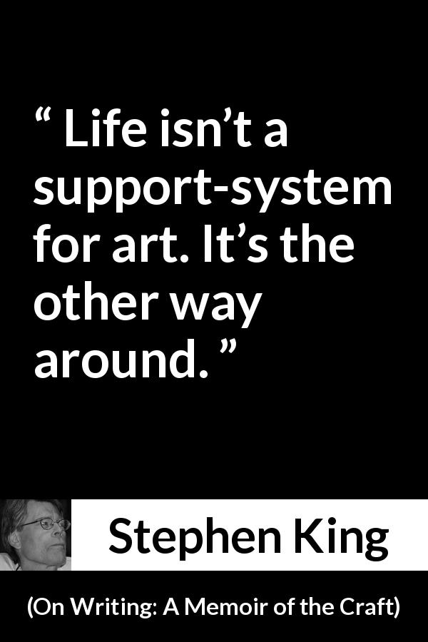 Stephen King quote about life from On Writing: A Memoir of the Craft - Life isn’t a support-system for art. It’s the other way around.