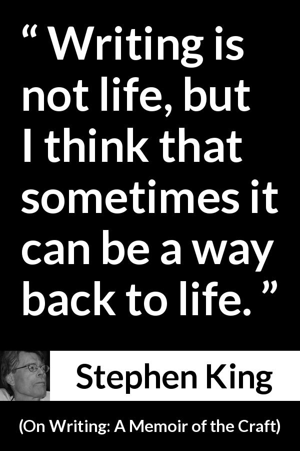 Stephen King quote about life from On Writing: A Memoir of the Craft - Writing is not life, but I think that sometimes it can be a way back to life.