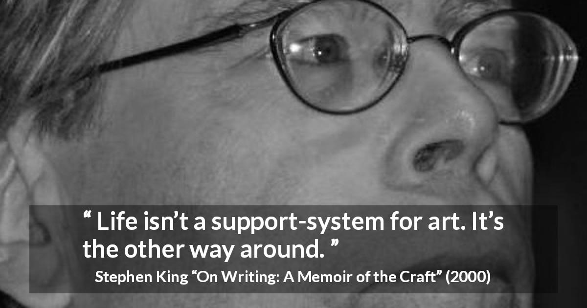 Stephen King quote about life from On Writing: A Memoir of the Craft - Life isn’t a support-system for art. It’s the other way around.