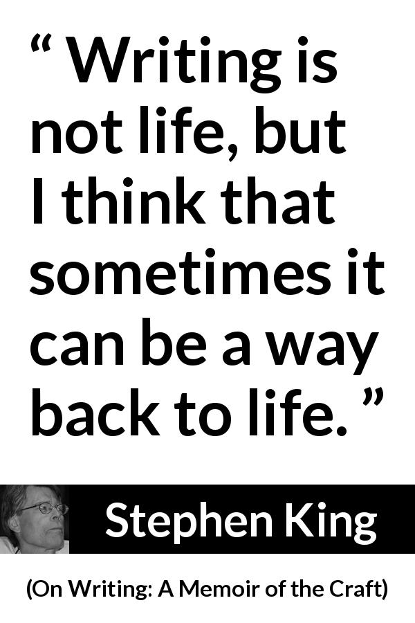 Stephen King quote about life from On Writing: A Memoir of the Craft - Writing is not life, but I think that sometimes it can be a way back to life.