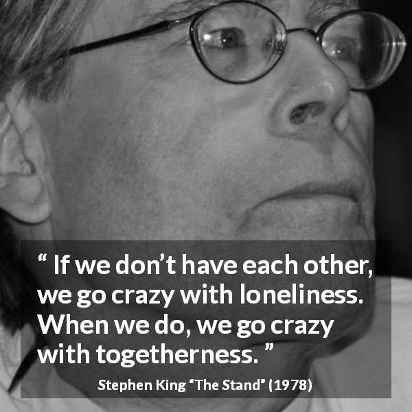 Stephen King quote about loneliness from The Stand - If we don’t have each other, we go crazy with loneliness. When we do, we go crazy with togetherness.