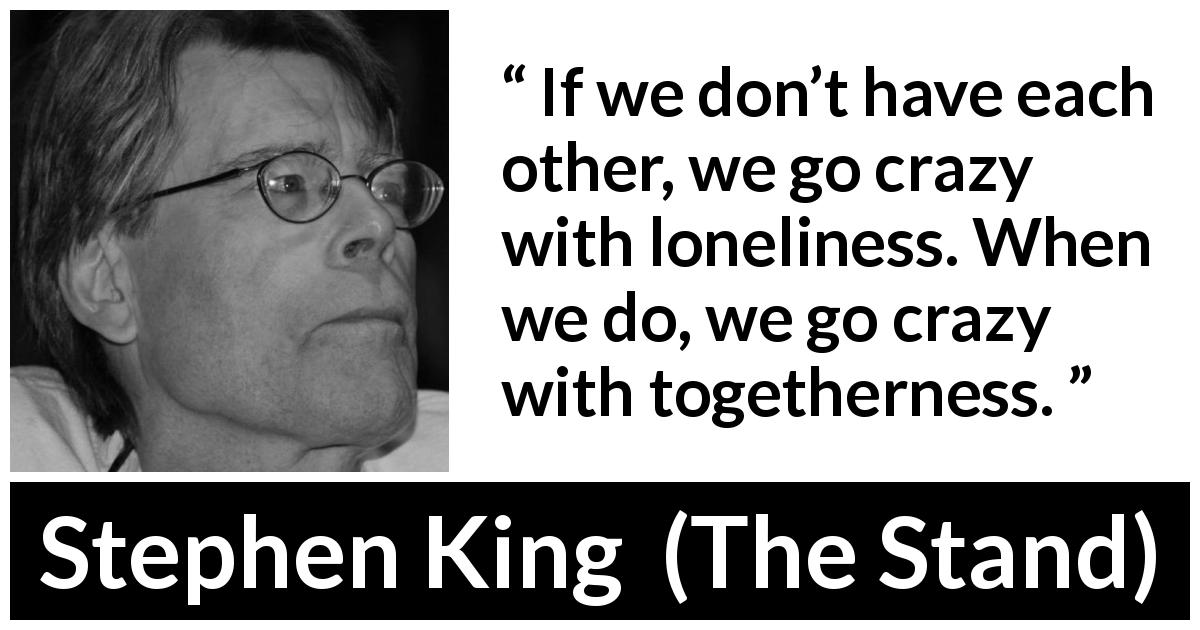 Stephen King quote about loneliness from The Stand - If we don’t have each other, we go crazy with loneliness. When we do, we go crazy with togetherness.