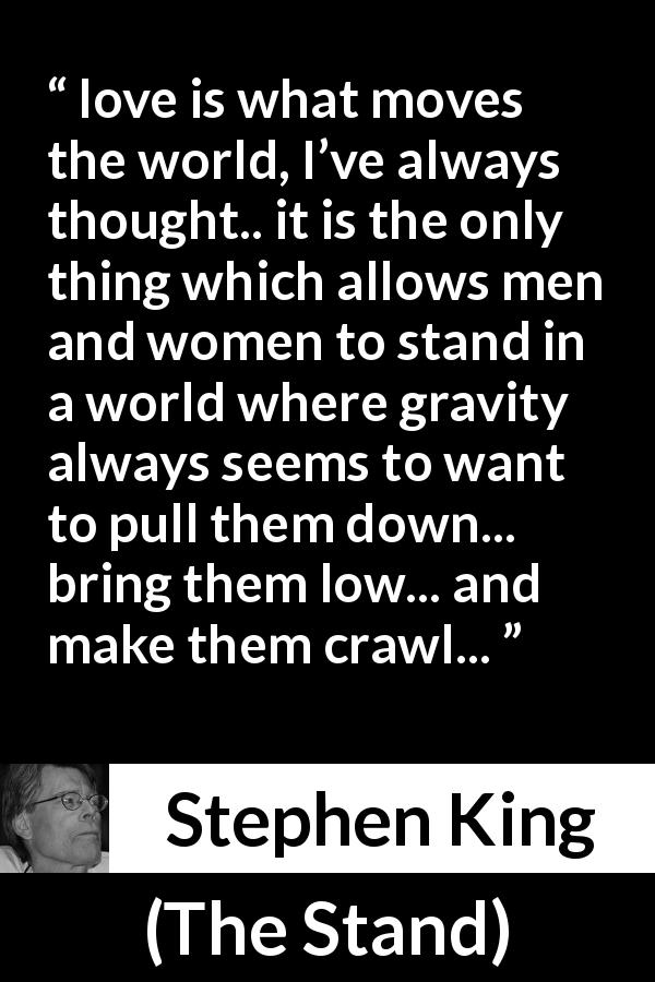Stephen King quote about love from The Stand - love is what moves the world, I’ve always thought.. it is the only thing which allows men and women to stand in a world where gravity always seems to want to pull them down... bring them low... and make them crawl...