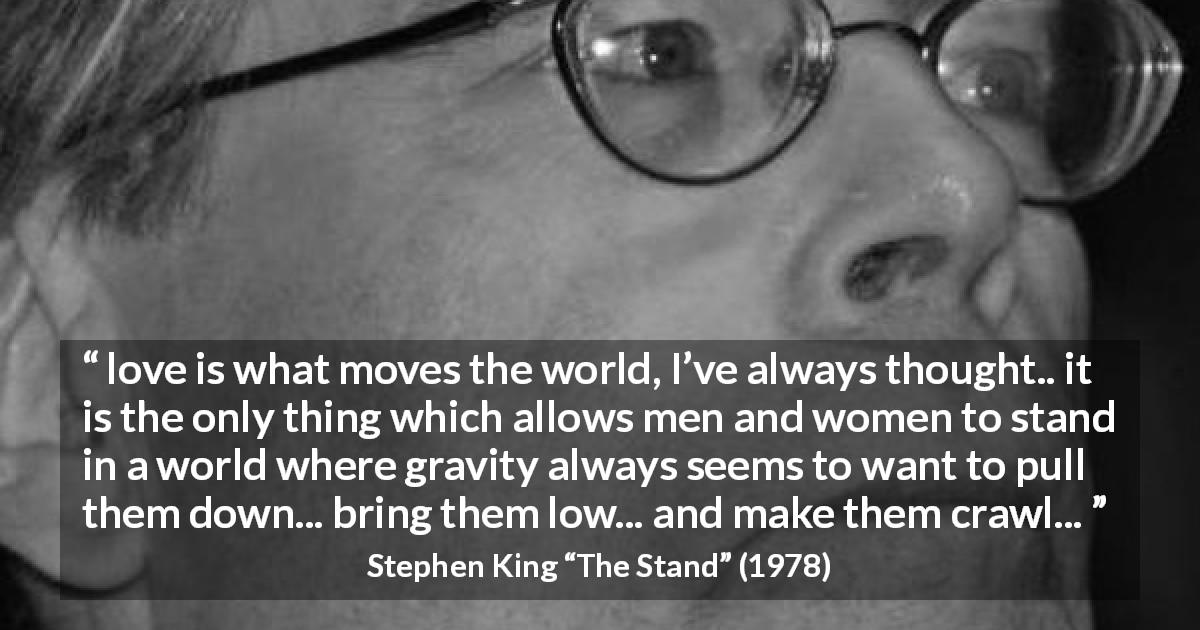 Stephen King quote about love from The Stand - love is what moves the world, I’ve always thought.. it is the only thing which allows men and women to stand in a world where gravity always seems to want to pull them down... bring them low... and make them crawl...