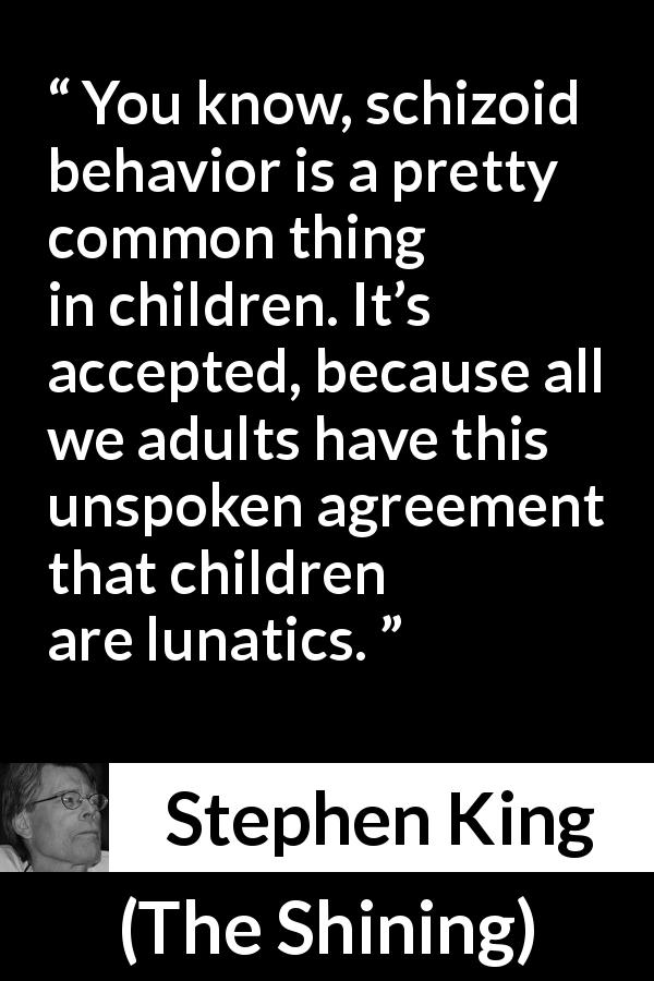 Stephen King quote about madness from The Shining - You know, schizoid behavior is a pretty common thing in children. It’s accepted, because all we adults have this unspoken agreement that children are lunatics.