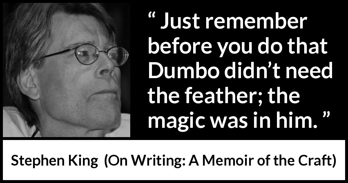 Stephen King quote about magic from On Writing: A Memoir of the Craft - Just remember before you do that Dumbo didn’t need the feather; the magic was in him.