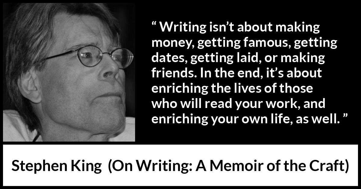 Stephen King quote about purpose from On Writing: A Memoir of the Craft - Writing isn’t about making money, getting famous, getting dates, getting laid, or making friends. In the end, it’s about enriching the lives of those who will read your work, and enriching your own life, as well.