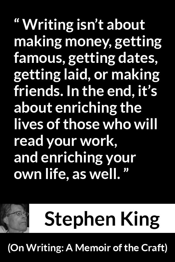 Stephen King quote about purpose from On Writing: A Memoir of the Craft - Writing isn’t about making money, getting famous, getting dates, getting laid, or making friends. In the end, it’s about enriching the lives of those who will read your work, and enriching your own life, as well.