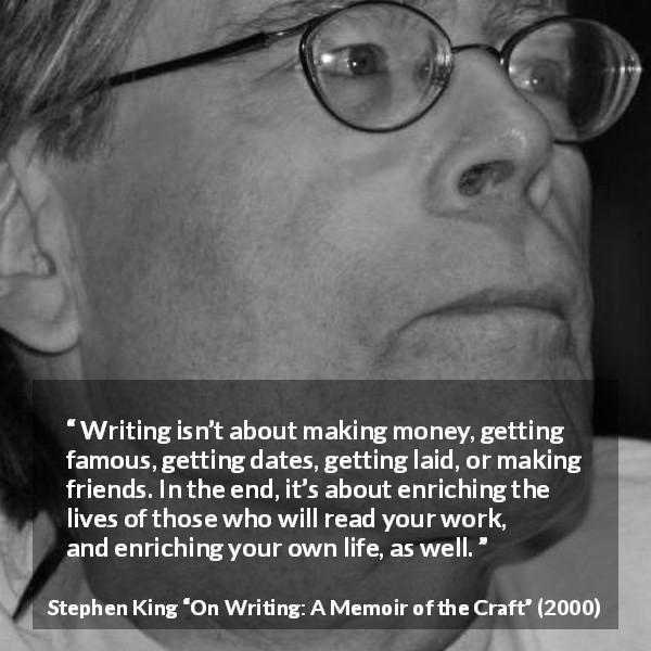 Stephen King quote about purpose from On Writing: A Memoir of the Craft - Writing isn’t about making money, getting famous, getting dates, getting laid, or making friends. In the end, it’s about enriching the lives of those who will read your work, and enriching your own life, as well.