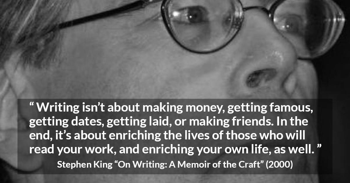 Stephen King quote about purpose from On Writing: A Memoir of the Craft - Writing isn’t about making money, getting famous, getting dates, getting laid, or making friends. In the end, it’s about enriching the lives of those who will read your work, and enriching your own life, as well.