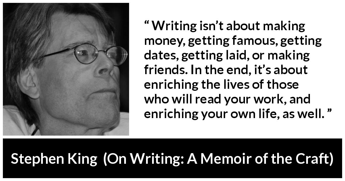 Stephen King quote about purpose from On Writing: A Memoir of the Craft - Writing isn’t about making money, getting famous, getting dates, getting laid, or making friends. In the end, it’s about enriching the lives of those who will read your work, and enriching your own life, as well.