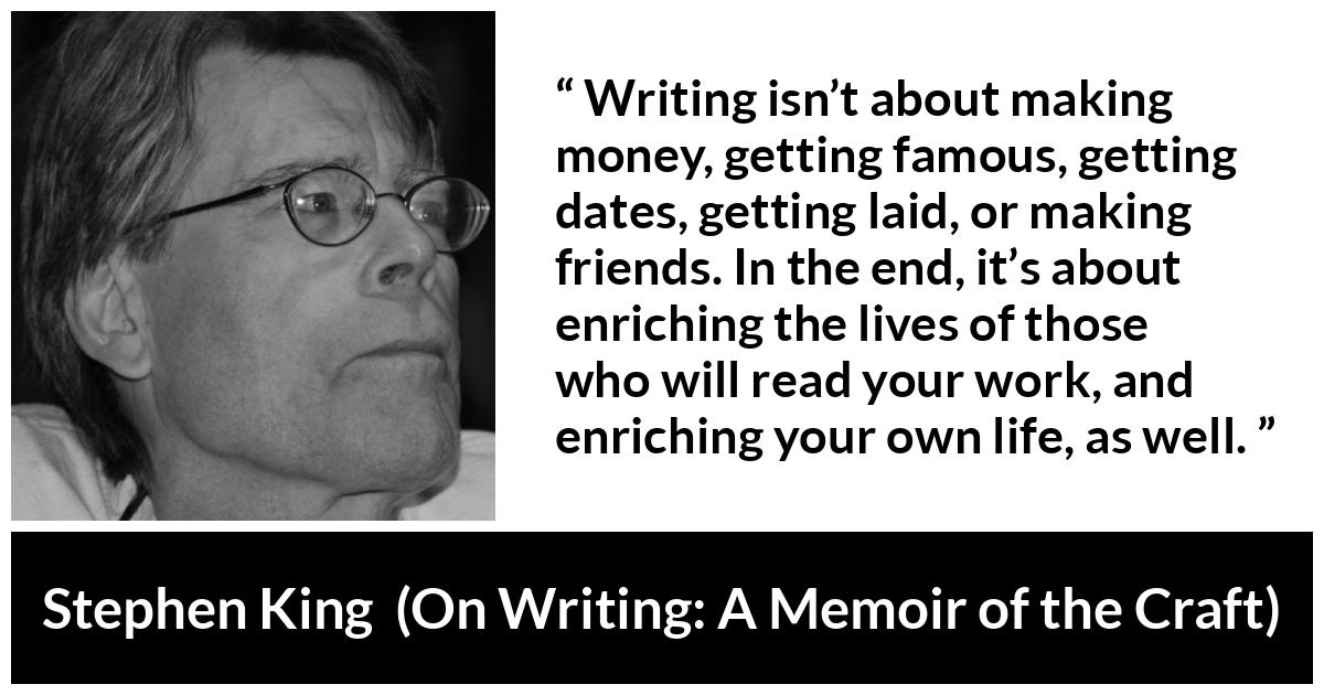 Stephen King quote about purpose from On Writing: A Memoir of the Craft - Writing isn’t about making money, getting famous, getting dates, getting laid, or making friends. In the end, it’s about enriching the lives of those who will read your work, and enriching your own life, as well.