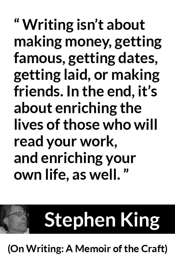 Stephen King quote about purpose from On Writing: A Memoir of the Craft - Writing isn’t about making money, getting famous, getting dates, getting laid, or making friends. In the end, it’s about enriching the lives of those who will read your work, and enriching your own life, as well.