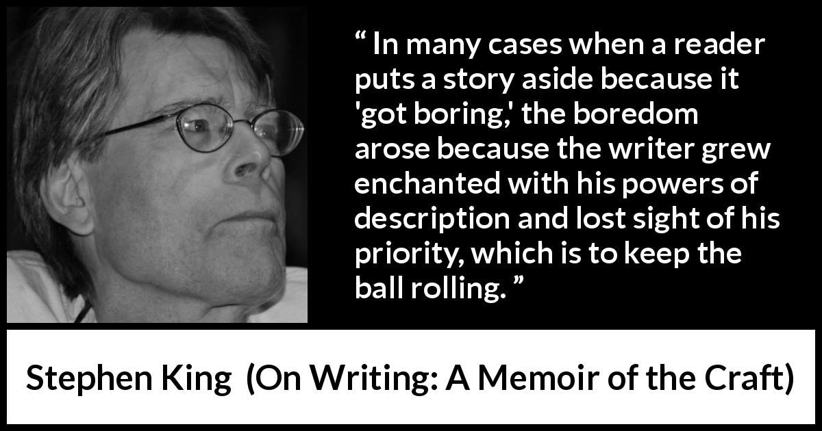 Stephen King quote about reading from On Writing: A Memoir of the Craft - In many cases when a reader puts a story aside because it 'got boring,' the boredom arose because the writer grew enchanted with his powers of description and lost sight of his priority, which is to keep the ball rolling.