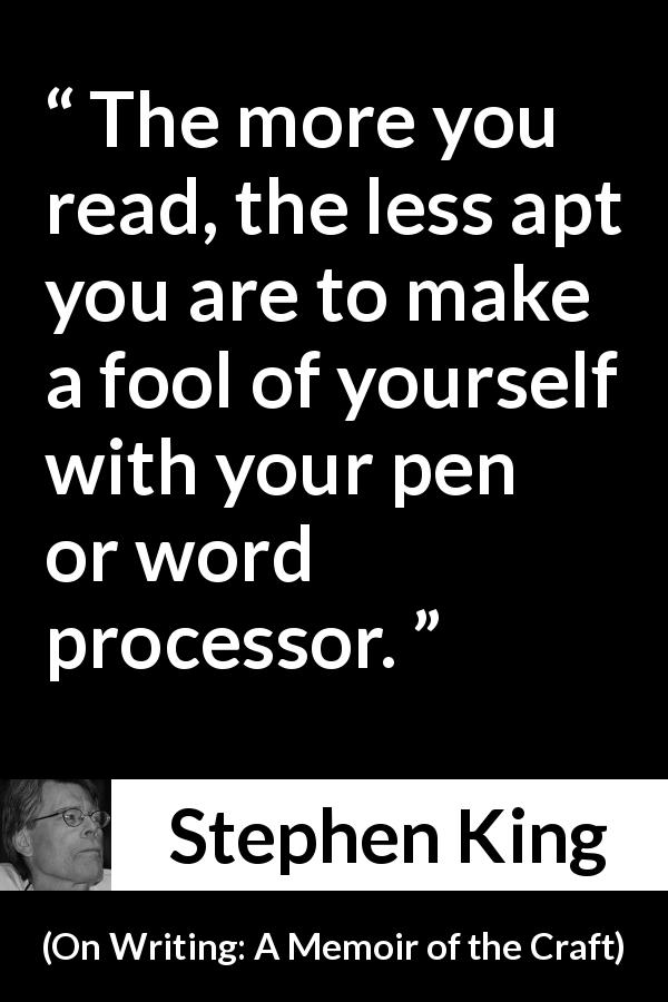 Stephen King quote about reading from On Writing: A Memoir of the Craft - The more you read, the less apt you are to make a fool of yourself with your pen or word processor.