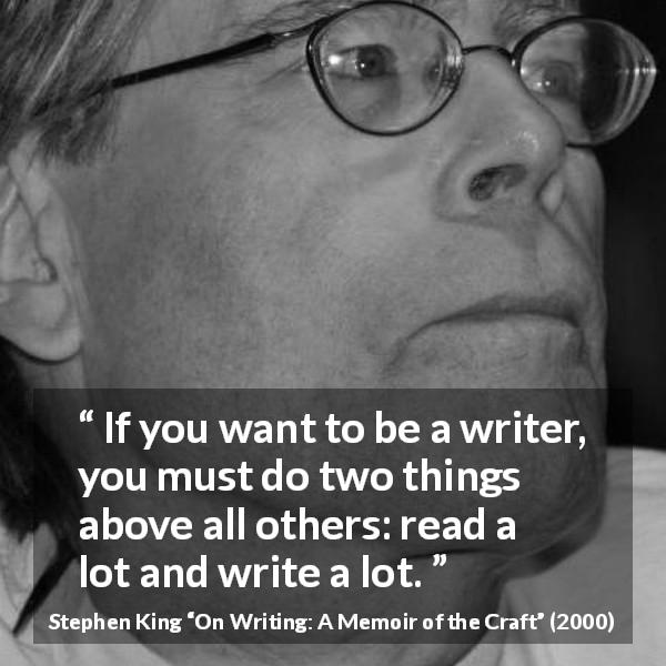 Stephen King quote about reading from On Writing: A Memoir of the Craft - If you want to be a writer, you must do two things above all others: read a lot and write a lot.