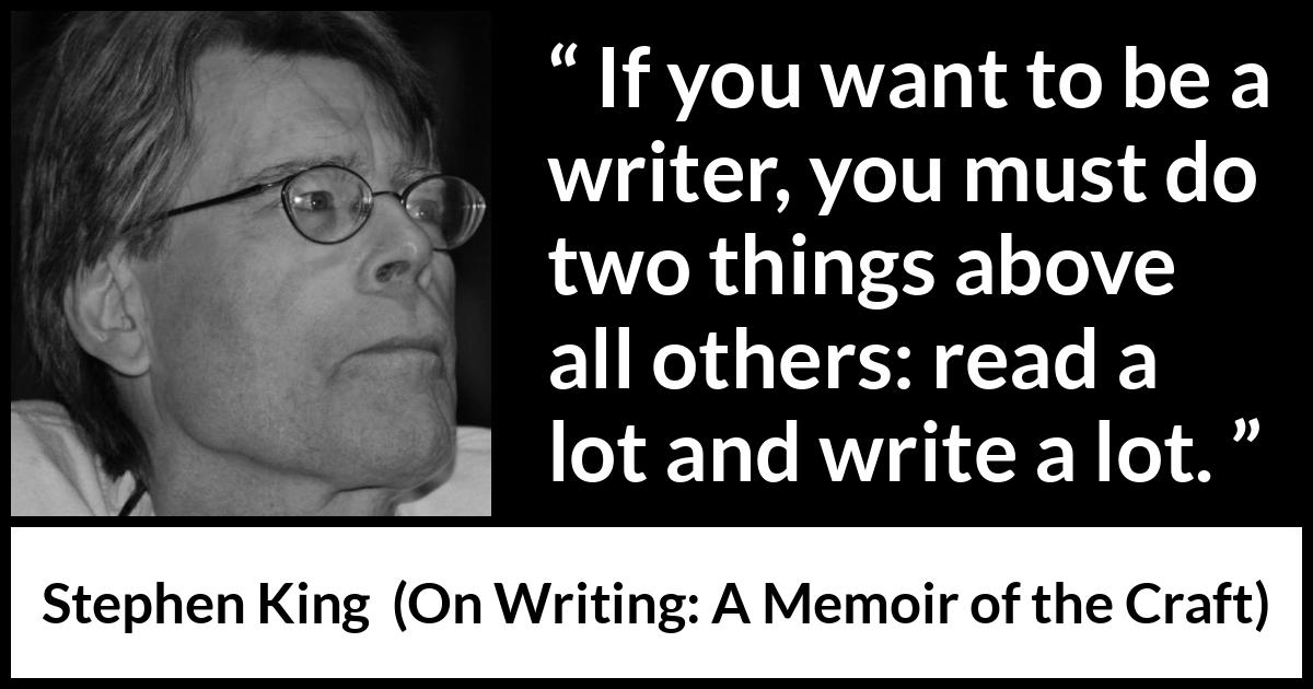 Stephen King quote about reading from On Writing: A Memoir of the Craft (2000) Stephen King quote about reading from On Writing: A Memoir of the Craft (2000) - If you want to be a writer, you must do two things above all others: read a lot and write a lot.