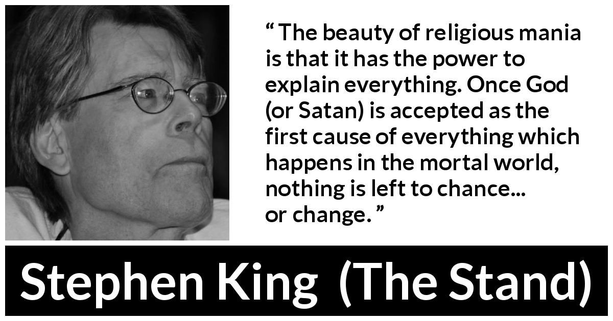 Stephen King quote about religion from The Stand - The beauty of religious mania is that it has the power to explain everything. Once God (or Satan) is accepted as the first cause of everything which happens in the mortal world, nothing is left to chance... or change.