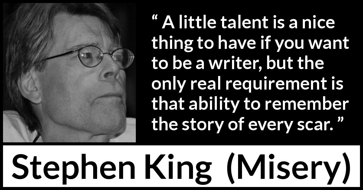 Stephen King quote about scars from Misery - A little talent is a nice thing to have if you want to be a writer, but the only real requirement is that ability to remember the story of every scar.