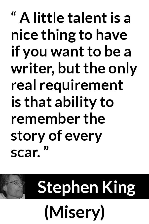 Stephen King quote about scars from Misery - A little talent is a nice thing to have if you want to be a writer, but the only real requirement is that ability to remember the story of every scar.