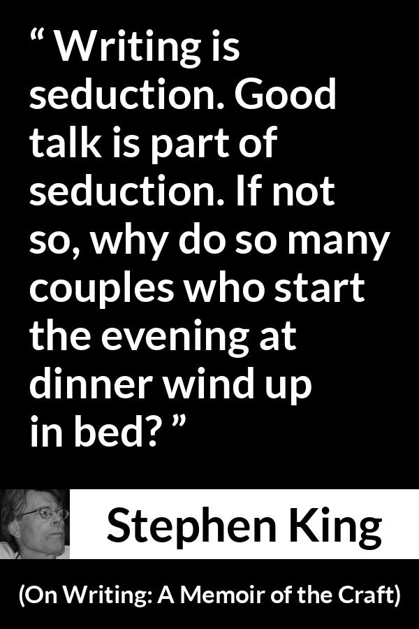 Stephen King quote about seduction from On Writing: A Memoir of the Craft - Writing is seduction. Good talk is part of seduction. If not so, why do so many couples who start the evening at dinner wind up in bed?