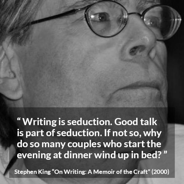 Stephen King quote about seduction from On Writing: A Memoir of the Craft - Writing is seduction. Good talk is part of seduction. If not so, why do so many couples who start the evening at dinner wind up in bed?