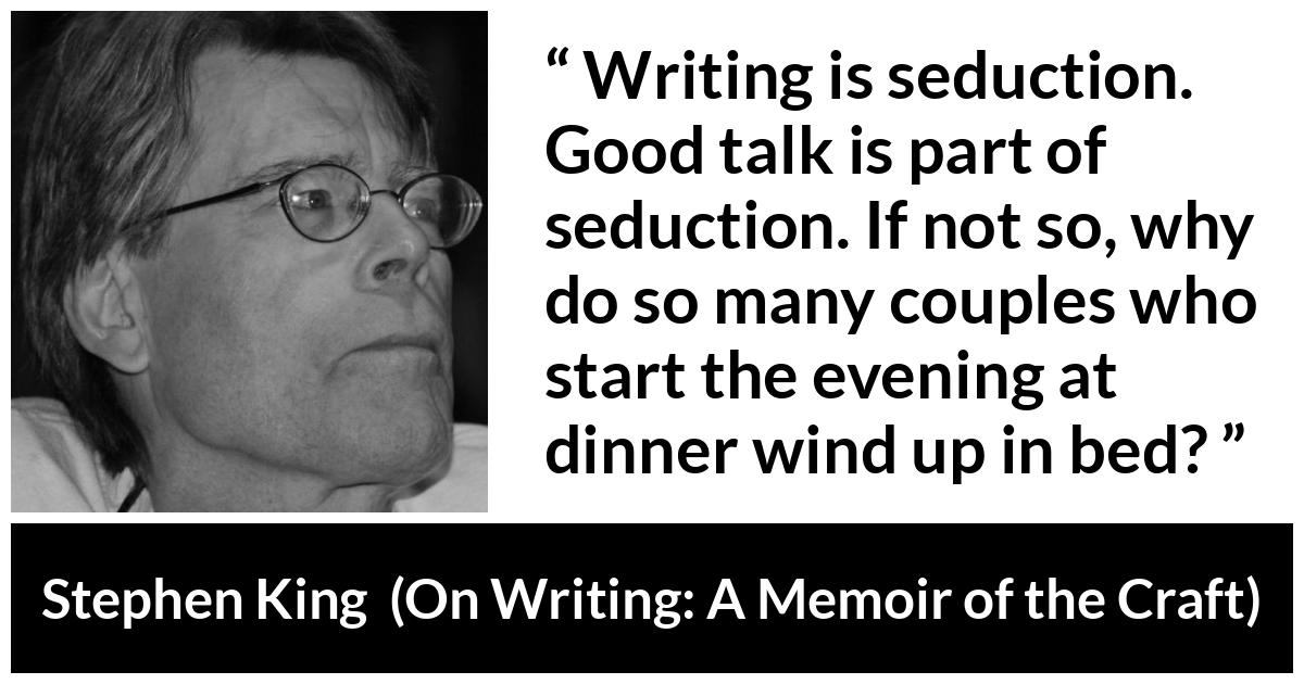 Stephen King quote about seduction from On Writing: A Memoir of the Craft - Writing is seduction. Good talk is part of seduction. If not so, why do so many couples who start the evening at dinner wind up in bed?