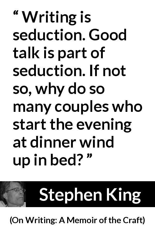 Stephen King quote about seduction from On Writing: A Memoir of the Craft - Writing is seduction. Good talk is part of seduction. If not so, why do so many couples who start the evening at dinner wind up in bed?