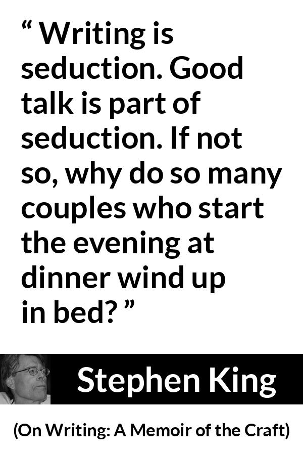 Stephen King quote about seduction from On Writing: A Memoir of the Craft - Writing is seduction. Good talk is part of seduction. If not so, why do so many couples who start the evening at dinner wind up in bed?