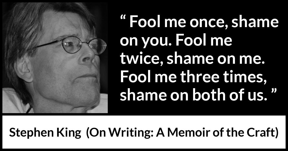 Stephen King quote about shame from On Writing: A Memoir of the Craft - Fool me once, shame on you. Fool me twice, shame on me. Fool me three times, shame on both of us.