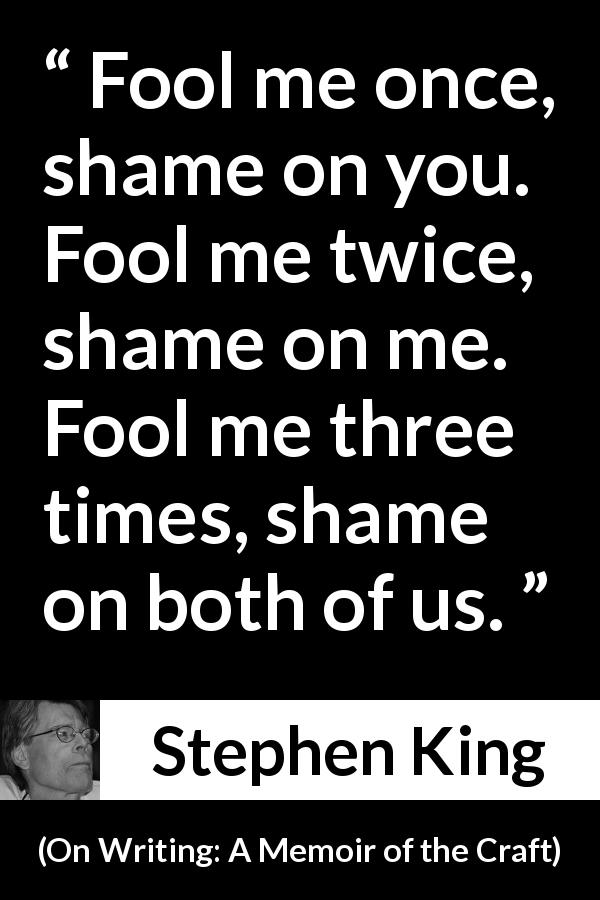 Stephen King quote about shame from On Writing: A Memoir of the Craft - Fool me once, shame on you. Fool me twice, shame on me. Fool me three times, shame on both of us.