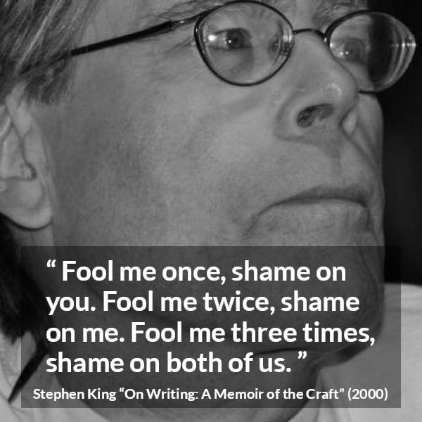 Stephen King quote about shame from On Writing: A Memoir of the Craft - Fool me once, shame on you. Fool me twice, shame on me. Fool me three times, shame on both of us.