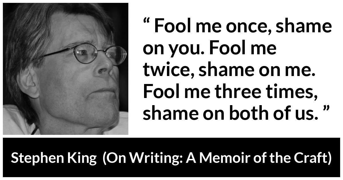 Stephen King quote about shame from On Writing: A Memoir of the Craft - Fool me once, shame on you. Fool me twice, shame on me. Fool me three times, shame on both of us.