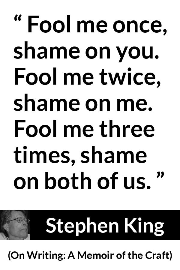 Stephen King quote about shame from On Writing: A Memoir of the Craft - Fool me once, shame on you. Fool me twice, shame on me. Fool me three times, shame on both of us.