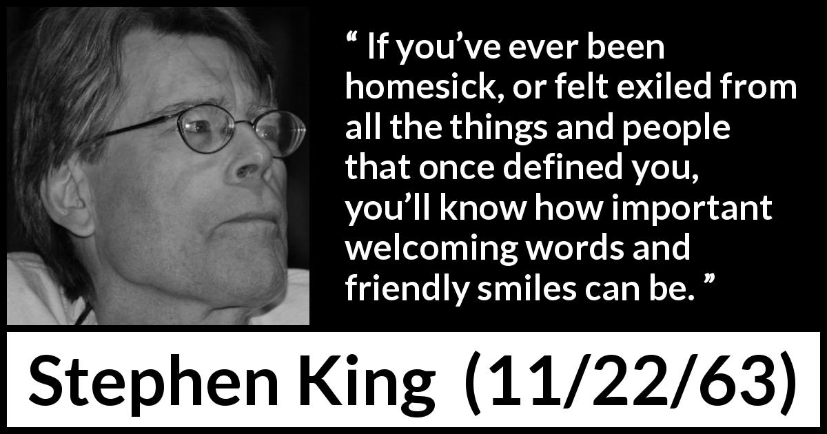 Stephen King quote about smile from 11/22/63 - If you’ve ever been homesick, or felt exiled from all the things and people that once defined you, you’ll know how important welcoming words and friendly smiles can be.