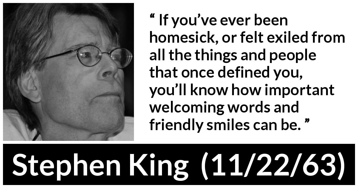 Stephen King quote about smile from 11/22/63 - If you’ve ever been homesick, or felt exiled from all the things and people that once defined you, you’ll know how important welcoming words and friendly smiles can be.