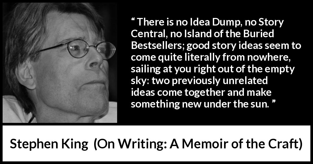 Stephen King quote about story from On Writing: A Memoir of the Craft - There is no Idea Dump, no Story Central, no Island of the Buried Bestsellers; good story ideas seem to come quite literally from nowhere, sailing at you right out of the empty sky: two previously unrelated ideas come together and make something new under the sun.