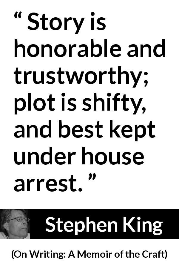 Stephen King quote about story from On Writing: A Memoir of the Craft - Story is honorable and trustworthy; plot is shifty, and best kept under house arrest.