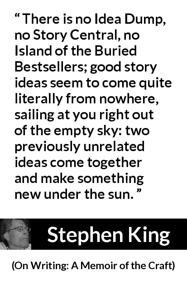 Stephen King quote about story from On Writing: A Memoir of the Craft - There is no Idea Dump, no Story Central, no Island of the Buried Bestsellers; good story ideas seem to come quite literally from nowhere, sailing at you right out of the empty sky: two previously unrelated ideas come together and make something new under the sun.