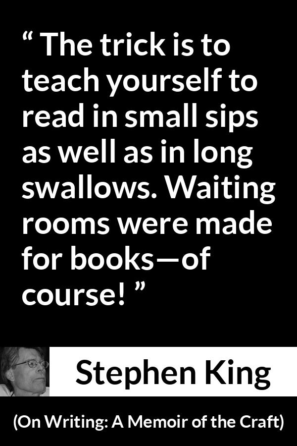 Stephen King quote about waiting from On Writing: A Memoir of the Craft - The trick is to teach yourself to read in small sips as well as in long swallows. Waiting rooms were made for books—of course!