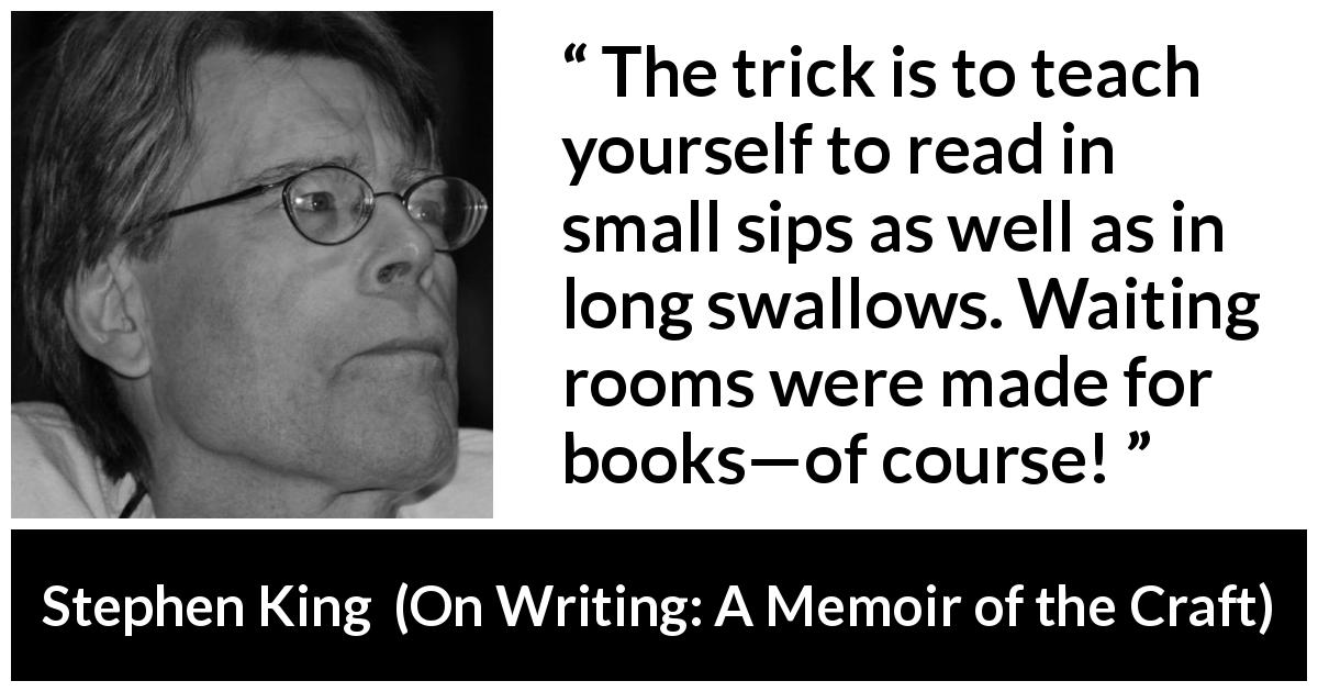 Stephen King quote about waiting from On Writing: A Memoir of the Craft - The trick is to teach yourself to read in small sips as well as in long swallows. Waiting rooms were made for books—of course!