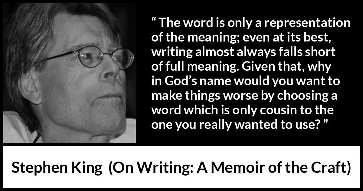 Stephen King quote about words from On Writing: A Memoir of the Craft - The word is only a representation of the meaning; even at its best, writing almost always falls short of full meaning. Given that, why in God’s name would you want to make things worse by choosing a word which is only cousin to the one you really wanted to use?