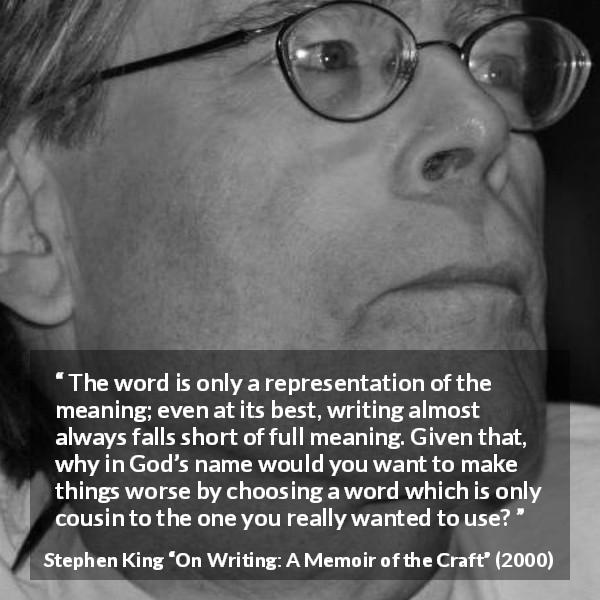 Stephen King quote about words from On Writing: A Memoir of the Craft - The word is only a representation of the meaning; even at its best, writing almost always falls short of full meaning. Given that, why in God’s name would you want to make things worse by choosing a word which is only cousin to the one you really wanted to use?