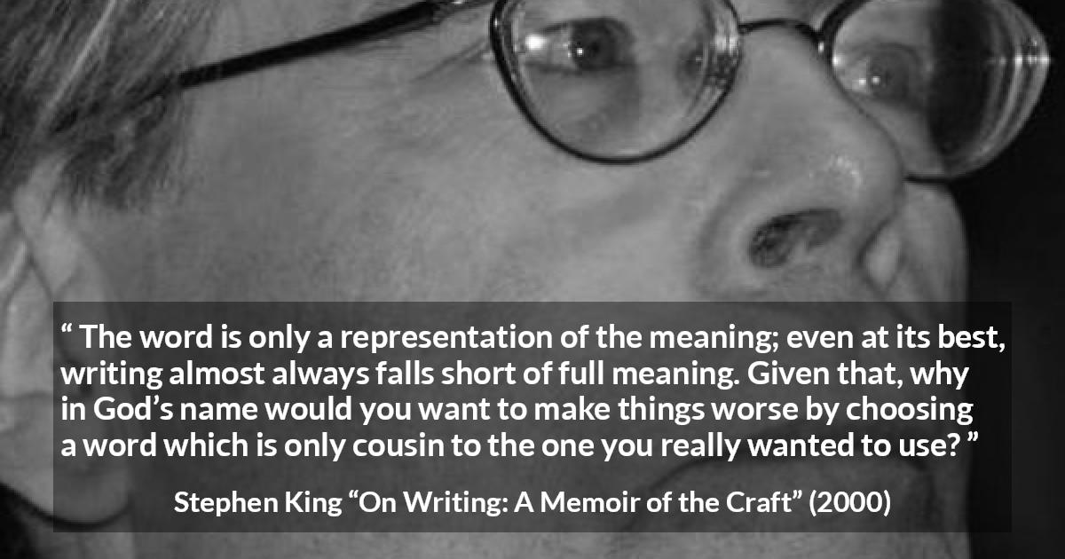 Stephen King quote about words from On Writing: A Memoir of the Craft - The word is only a representation of the meaning; even at its best, writing almost always falls short of full meaning. Given that, why in God’s name would you want to make things worse by choosing a word which is only cousin to the one you really wanted to use?