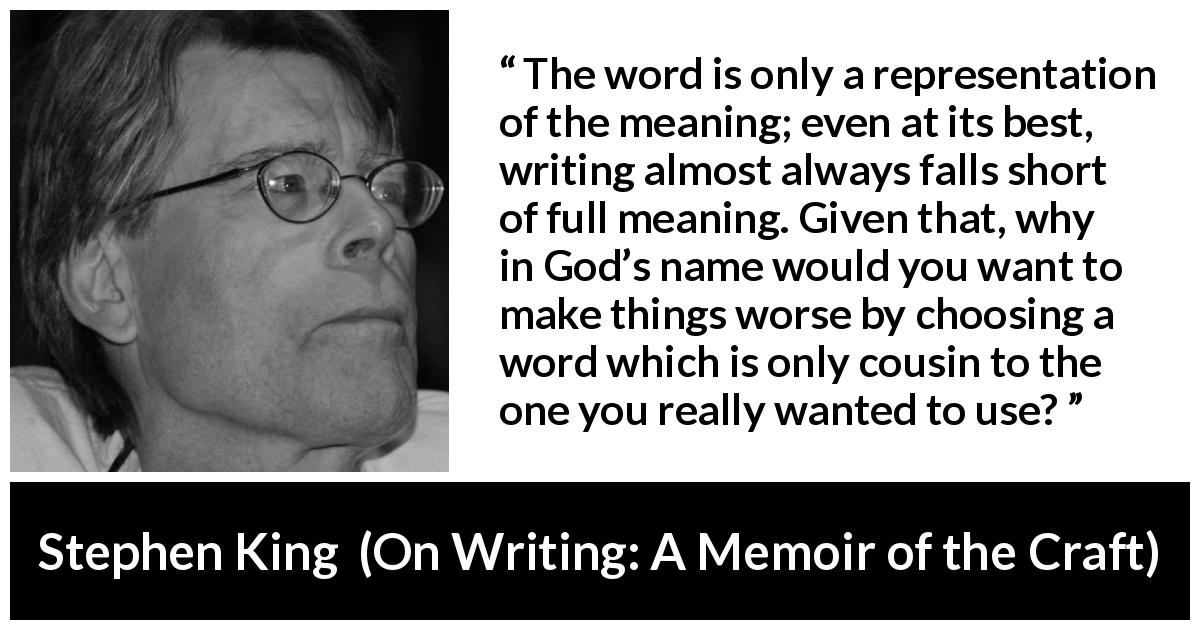Stephen King quote about words from On Writing: A Memoir of the Craft - The word is only a representation of the meaning; even at its best, writing almost always falls short of full meaning. Given that, why in God’s name would you want to make things worse by choosing a word which is only cousin to the one you really wanted to use?