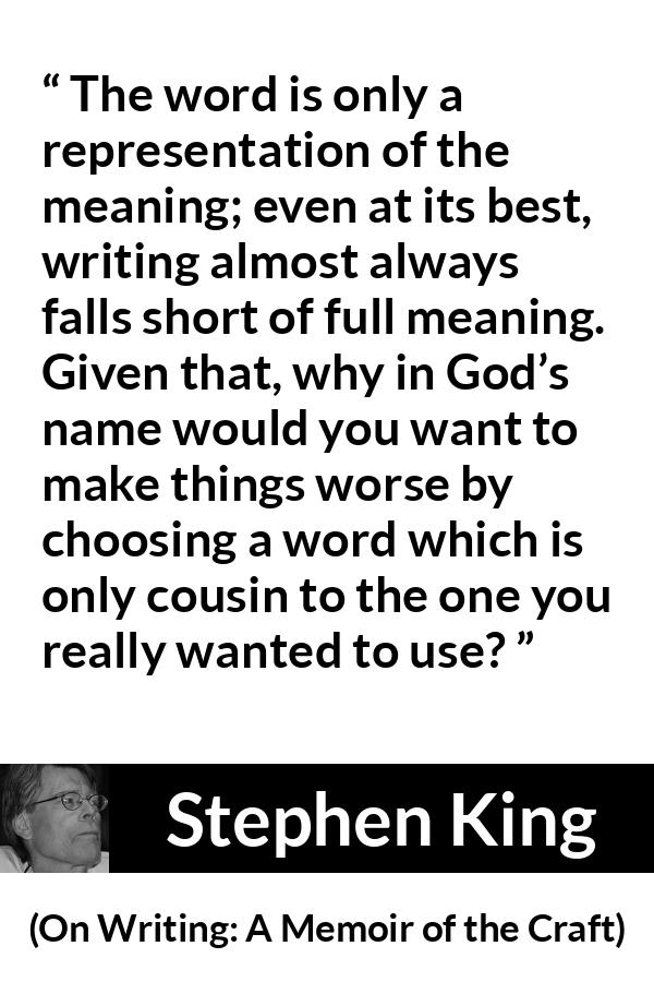 Stephen King quote about words from On Writing: A Memoir of the Craft - The word is only a representation of the meaning; even at its best, writing almost always falls short of full meaning. Given that, why in God’s name would you want to make things worse by choosing a word which is only cousin to the one you really wanted to use?