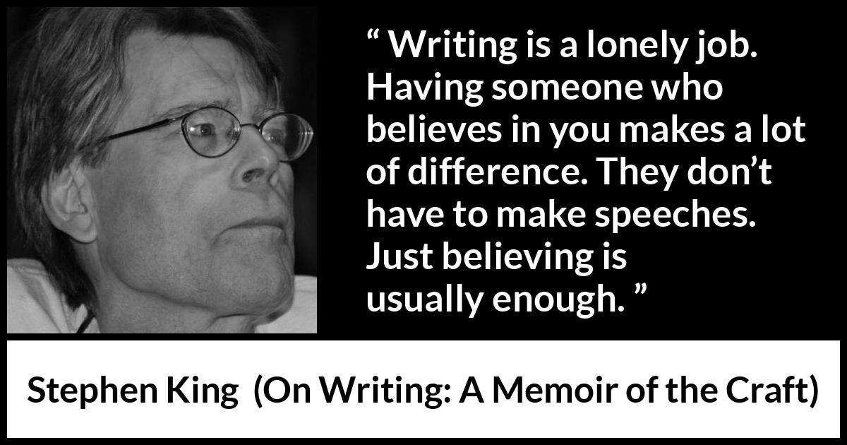 Stephen King quote about writing from On Writing: A Memoir of the Craft - Writing is a lonely job. Having someone who believes in you makes a lot of difference. They don’t have to make speeches. Just believing is usually enough.