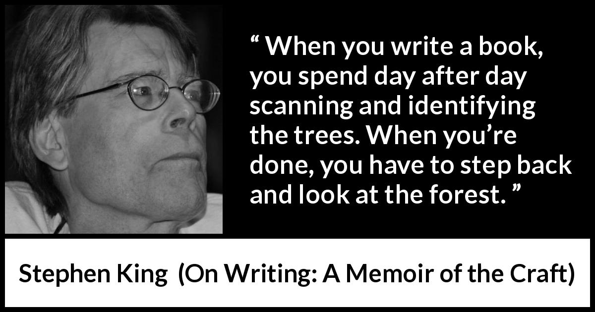 Stephen King quote about writing from On Writing: A Memoir of the Craft - When you write a book, you spend day after day scanning and identifying the trees. When you’re done, you have to step back and look at the forest.