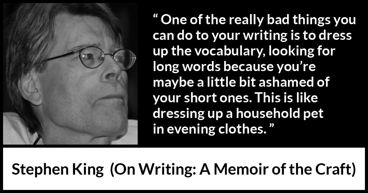 Stephen King quote about writing from On Writing: A Memoir of the Craft - One of the really bad things you can do to your writing is to dress up the vocabulary, looking for long words because you’re maybe a little bit ashamed of your short ones. This is like dressing up a household pet in evening clothes.