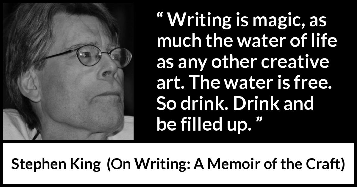 Stephen King quote about writing from On Writing: A Memoir of the Craft - Writing is magic, as much the water of life as any other creative art. The water is free. So drink. Drink and be filled up.